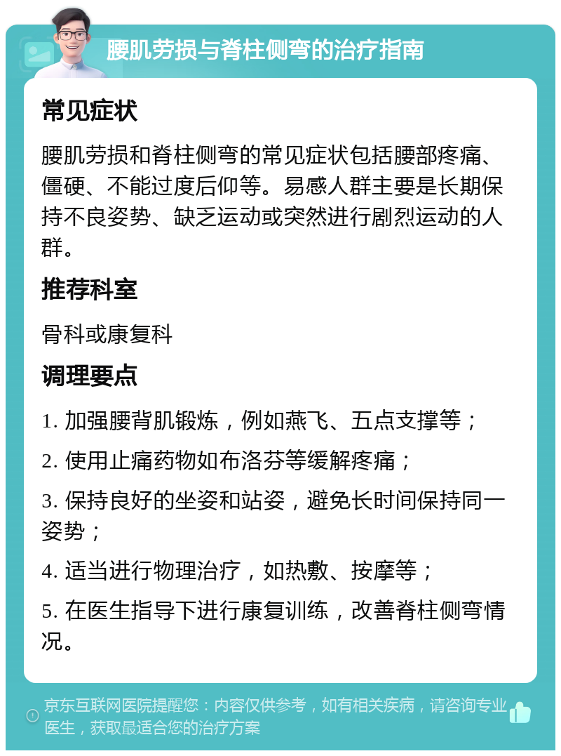 腰肌劳损与脊柱侧弯的治疗指南 常见症状 腰肌劳损和脊柱侧弯的常见症状包括腰部疼痛、僵硬、不能过度后仰等。易感人群主要是长期保持不良姿势、缺乏运动或突然进行剧烈运动的人群。 推荐科室 骨科或康复科 调理要点 1. 加强腰背肌锻炼，例如燕飞、五点支撑等； 2. 使用止痛药物如布洛芬等缓解疼痛； 3. 保持良好的坐姿和站姿，避免长时间保持同一姿势； 4. 适当进行物理治疗，如热敷、按摩等； 5. 在医生指导下进行康复训练，改善脊柱侧弯情况。