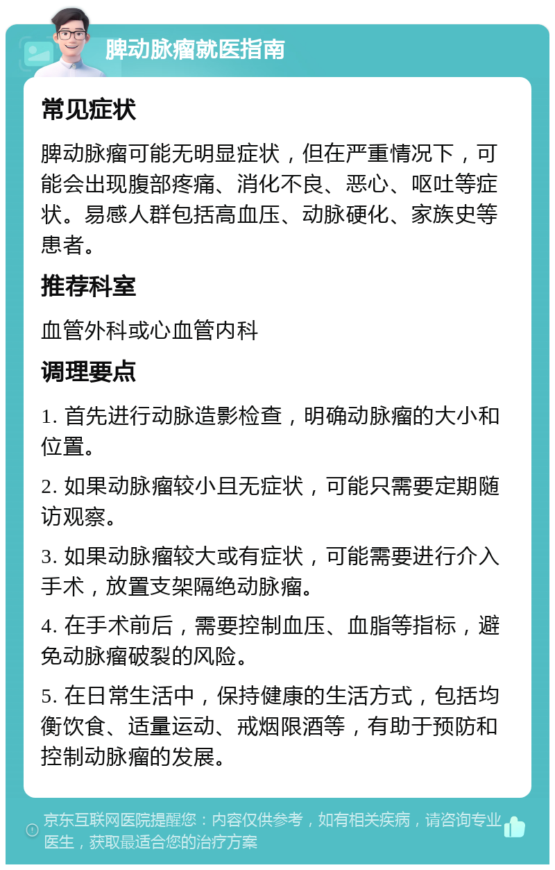 脾动脉瘤就医指南 常见症状 脾动脉瘤可能无明显症状，但在严重情况下，可能会出现腹部疼痛、消化不良、恶心、呕吐等症状。易感人群包括高血压、动脉硬化、家族史等患者。 推荐科室 血管外科或心血管内科 调理要点 1. 首先进行动脉造影检查，明确动脉瘤的大小和位置。 2. 如果动脉瘤较小且无症状，可能只需要定期随访观察。 3. 如果动脉瘤较大或有症状，可能需要进行介入手术，放置支架隔绝动脉瘤。 4. 在手术前后，需要控制血压、血脂等指标，避免动脉瘤破裂的风险。 5. 在日常生活中，保持健康的生活方式，包括均衡饮食、适量运动、戒烟限酒等，有助于预防和控制动脉瘤的发展。