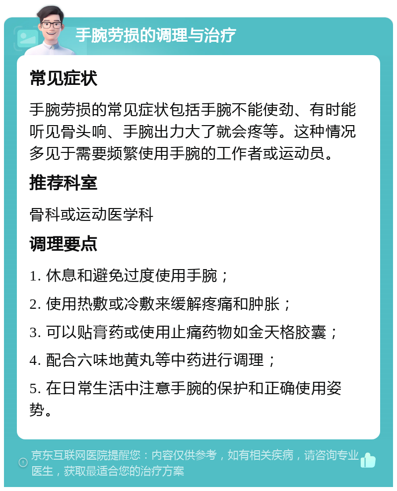 手腕劳损的调理与治疗 常见症状 手腕劳损的常见症状包括手腕不能使劲、有时能听见骨头响、手腕出力大了就会疼等。这种情况多见于需要频繁使用手腕的工作者或运动员。 推荐科室 骨科或运动医学科 调理要点 1. 休息和避免过度使用手腕； 2. 使用热敷或冷敷来缓解疼痛和肿胀； 3. 可以贴膏药或使用止痛药物如金天格胶囊； 4. 配合六味地黄丸等中药进行调理； 5. 在日常生活中注意手腕的保护和正确使用姿势。