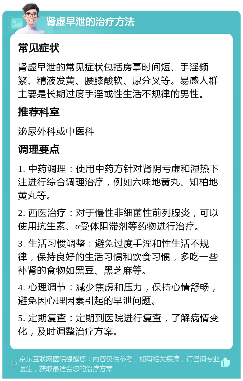 肾虚早泄的治疗方法 常见症状 肾虚早泄的常见症状包括房事时间短、手淫频繁、精液发黄、腰膝酸软、尿分叉等。易感人群主要是长期过度手淫或性生活不规律的男性。 推荐科室 泌尿外科或中医科 调理要点 1. 中药调理：使用中药方针对肾阴亏虚和湿热下注进行综合调理治疗，例如六味地黄丸、知柏地黄丸等。 2. 西医治疗：对于慢性非细菌性前列腺炎，可以使用抗生素、α受体阻滞剂等药物进行治疗。 3. 生活习惯调整：避免过度手淫和性生活不规律，保持良好的生活习惯和饮食习惯，多吃一些补肾的食物如黑豆、黑芝麻等。 4. 心理调节：减少焦虑和压力，保持心情舒畅，避免因心理因素引起的早泄问题。 5. 定期复查：定期到医院进行复查，了解病情变化，及时调整治疗方案。