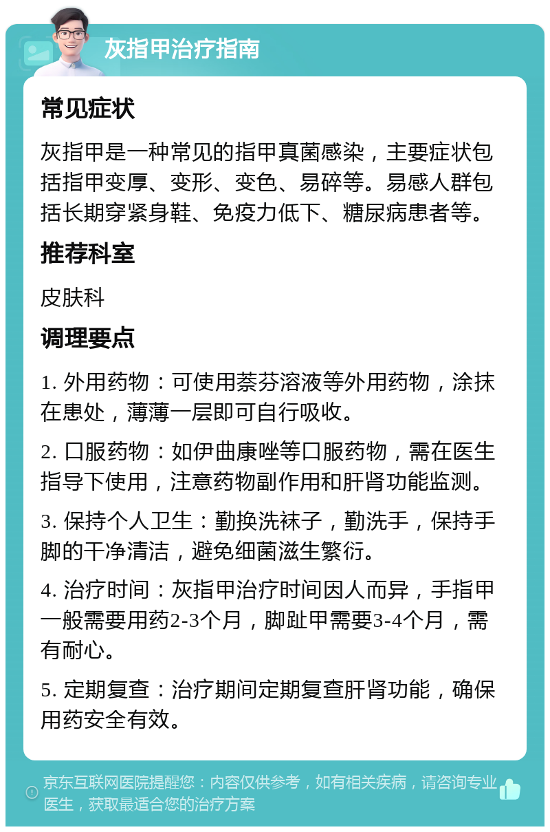 灰指甲治疗指南 常见症状 灰指甲是一种常见的指甲真菌感染，主要症状包括指甲变厚、变形、变色、易碎等。易感人群包括长期穿紧身鞋、免疫力低下、糖尿病患者等。 推荐科室 皮肤科 调理要点 1. 外用药物：可使用萘芬溶液等外用药物，涂抹在患处，薄薄一层即可自行吸收。 2. 口服药物：如伊曲康唑等口服药物，需在医生指导下使用，注意药物副作用和肝肾功能监测。 3. 保持个人卫生：勤换洗袜子，勤洗手，保持手脚的干净清洁，避免细菌滋生繁衍。 4. 治疗时间：灰指甲治疗时间因人而异，手指甲一般需要用药2-3个月，脚趾甲需要3-4个月，需有耐心。 5. 定期复查：治疗期间定期复查肝肾功能，确保用药安全有效。