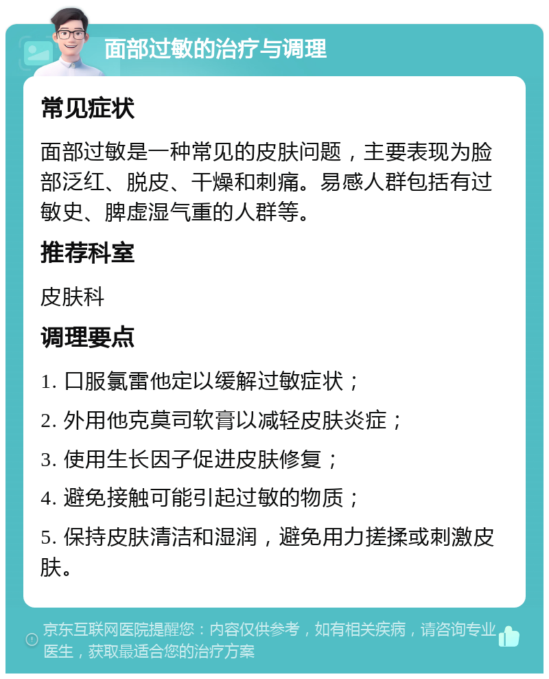 面部过敏的治疗与调理 常见症状 面部过敏是一种常见的皮肤问题，主要表现为脸部泛红、脱皮、干燥和刺痛。易感人群包括有过敏史、脾虚湿气重的人群等。 推荐科室 皮肤科 调理要点 1. 口服氯雷他定以缓解过敏症状； 2. 外用他克莫司软膏以减轻皮肤炎症； 3. 使用生长因子促进皮肤修复； 4. 避免接触可能引起过敏的物质； 5. 保持皮肤清洁和湿润，避免用力搓揉或刺激皮肤。