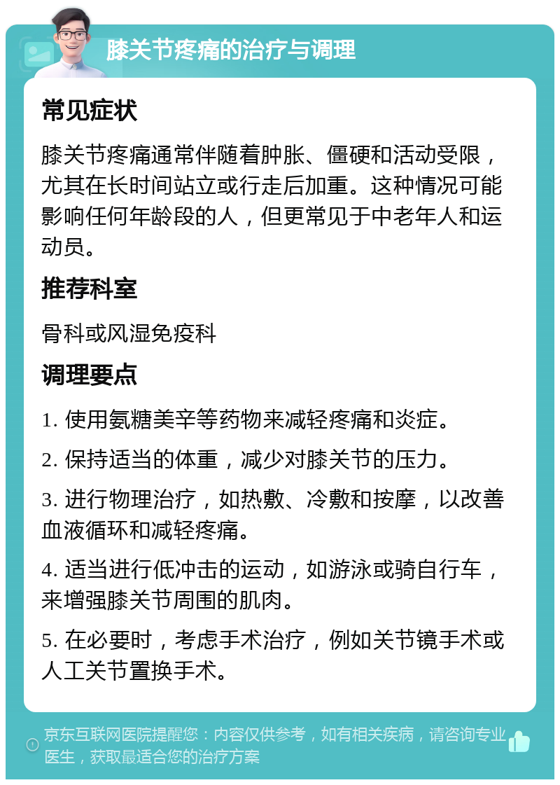 膝关节疼痛的治疗与调理 常见症状 膝关节疼痛通常伴随着肿胀、僵硬和活动受限，尤其在长时间站立或行走后加重。这种情况可能影响任何年龄段的人，但更常见于中老年人和运动员。 推荐科室 骨科或风湿免疫科 调理要点 1. 使用氨糖美辛等药物来减轻疼痛和炎症。 2. 保持适当的体重，减少对膝关节的压力。 3. 进行物理治疗，如热敷、冷敷和按摩，以改善血液循环和减轻疼痛。 4. 适当进行低冲击的运动，如游泳或骑自行车，来增强膝关节周围的肌肉。 5. 在必要时，考虑手术治疗，例如关节镜手术或人工关节置换手术。