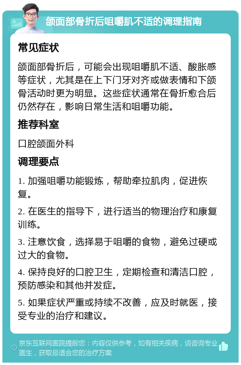 颌面部骨折后咀嚼肌不适的调理指南 常见症状 颌面部骨折后，可能会出现咀嚼肌不适、酸胀感等症状，尤其是在上下门牙对齐或做表情和下颌骨活动时更为明显。这些症状通常在骨折愈合后仍然存在，影响日常生活和咀嚼功能。 推荐科室 口腔颌面外科 调理要点 1. 加强咀嚼功能锻炼，帮助牵拉肌肉，促进恢复。 2. 在医生的指导下，进行适当的物理治疗和康复训练。 3. 注意饮食，选择易于咀嚼的食物，避免过硬或过大的食物。 4. 保持良好的口腔卫生，定期检查和清洁口腔，预防感染和其他并发症。 5. 如果症状严重或持续不改善，应及时就医，接受专业的治疗和建议。