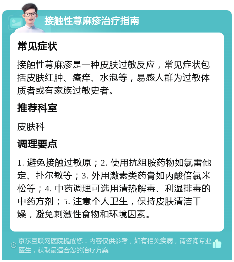 接触性荨麻疹治疗指南 常见症状 接触性荨麻疹是一种皮肤过敏反应，常见症状包括皮肤红肿、瘙痒、水泡等，易感人群为过敏体质者或有家族过敏史者。 推荐科室 皮肤科 调理要点 1. 避免接触过敏原；2. 使用抗组胺药物如氯雷他定、扑尔敏等；3. 外用激素类药膏如丙酸倍氯米松等；4. 中药调理可选用清热解毒、利湿排毒的中药方剂；5. 注意个人卫生，保持皮肤清洁干燥，避免刺激性食物和环境因素。