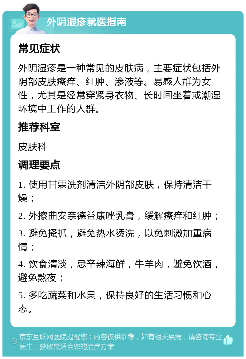 外阴湿疹就医指南 常见症状 外阴湿疹是一种常见的皮肤病，主要症状包括外阴部皮肤瘙痒、红肿、渗液等。易感人群为女性，尤其是经常穿紧身衣物、长时间坐着或潮湿环境中工作的人群。 推荐科室 皮肤科 调理要点 1. 使用甘霖洗剂清洁外阴部皮肤，保持清洁干燥； 2. 外擦曲安奈德益康唑乳膏，缓解瘙痒和红肿； 3. 避免搔抓，避免热水烫洗，以免刺激加重病情； 4. 饮食清淡，忌辛辣海鲜，牛羊肉，避免饮酒，避免熬夜； 5. 多吃蔬菜和水果，保持良好的生活习惯和心态。