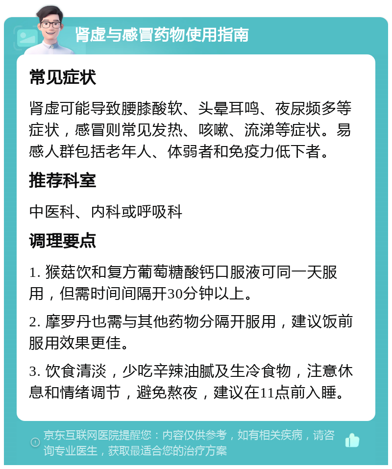 肾虚与感冒药物使用指南 常见症状 肾虚可能导致腰膝酸软、头晕耳鸣、夜尿频多等症状，感冒则常见发热、咳嗽、流涕等症状。易感人群包括老年人、体弱者和免疫力低下者。 推荐科室 中医科、内科或呼吸科 调理要点 1. 猴菇饮和复方葡萄糖酸钙口服液可同一天服用，但需时间间隔开30分钟以上。 2. 摩罗丹也需与其他药物分隔开服用，建议饭前服用效果更佳。 3. 饮食清淡，少吃辛辣油腻及生冷食物，注意休息和情绪调节，避免熬夜，建议在11点前入睡。