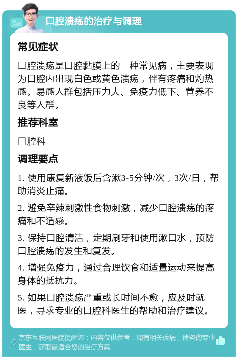 口腔溃疡的治疗与调理 常见症状 口腔溃疡是口腔黏膜上的一种常见病，主要表现为口腔内出现白色或黄色溃疡，伴有疼痛和灼热感。易感人群包括压力大、免疫力低下、营养不良等人群。 推荐科室 口腔科 调理要点 1. 使用康复新液饭后含漱3-5分钟/次，3次/日，帮助消炎止痛。 2. 避免辛辣刺激性食物刺激，减少口腔溃疡的疼痛和不适感。 3. 保持口腔清洁，定期刷牙和使用漱口水，预防口腔溃疡的发生和复发。 4. 增强免疫力，通过合理饮食和适量运动来提高身体的抵抗力。 5. 如果口腔溃疡严重或长时间不愈，应及时就医，寻求专业的口腔科医生的帮助和治疗建议。