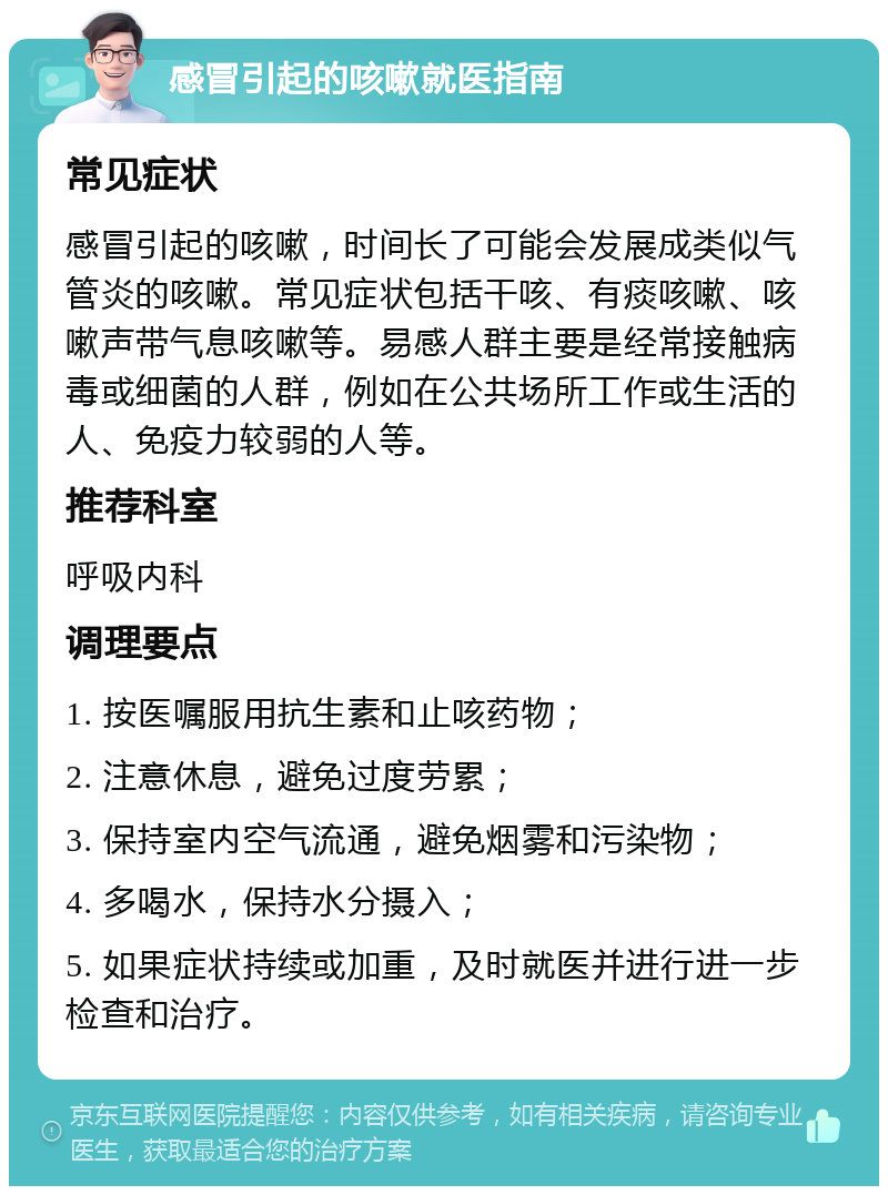 感冒引起的咳嗽就医指南 常见症状 感冒引起的咳嗽，时间长了可能会发展成类似气管炎的咳嗽。常见症状包括干咳、有痰咳嗽、咳嗽声带气息咳嗽等。易感人群主要是经常接触病毒或细菌的人群，例如在公共场所工作或生活的人、免疫力较弱的人等。 推荐科室 呼吸内科 调理要点 1. 按医嘱服用抗生素和止咳药物； 2. 注意休息，避免过度劳累； 3. 保持室内空气流通，避免烟雾和污染物； 4. 多喝水，保持水分摄入； 5. 如果症状持续或加重，及时就医并进行进一步检查和治疗。