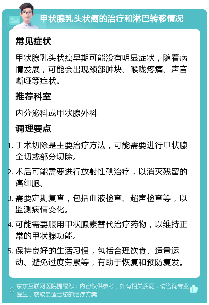 甲状腺乳头状癌的治疗和淋巴转移情况 常见症状 甲状腺乳头状癌早期可能没有明显症状，随着病情发展，可能会出现颈部肿块、喉咙疼痛、声音嘶哑等症状。 推荐科室 内分泌科或甲状腺外科 调理要点 手术切除是主要治疗方法，可能需要进行甲状腺全切或部分切除。 术后可能需要进行放射性碘治疗，以消灭残留的癌细胞。 需要定期复查，包括血液检查、超声检查等，以监测病情变化。 可能需要服用甲状腺素替代治疗药物，以维持正常的甲状腺功能。 保持良好的生活习惯，包括合理饮食、适量运动、避免过度劳累等，有助于恢复和预防复发。