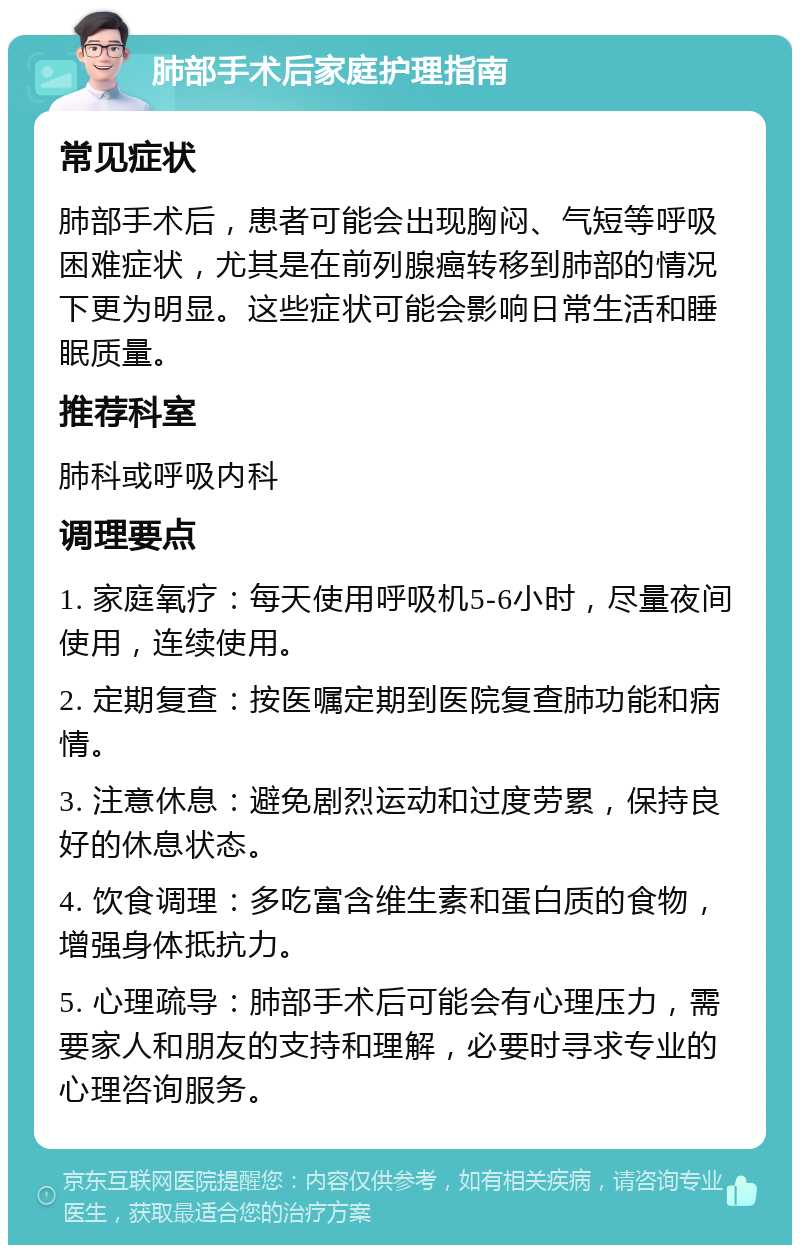 肺部手术后家庭护理指南 常见症状 肺部手术后，患者可能会出现胸闷、气短等呼吸困难症状，尤其是在前列腺癌转移到肺部的情况下更为明显。这些症状可能会影响日常生活和睡眠质量。 推荐科室 肺科或呼吸内科 调理要点 1. 家庭氧疗：每天使用呼吸机5-6小时，尽量夜间使用，连续使用。 2. 定期复查：按医嘱定期到医院复查肺功能和病情。 3. 注意休息：避免剧烈运动和过度劳累，保持良好的休息状态。 4. 饮食调理：多吃富含维生素和蛋白质的食物，增强身体抵抗力。 5. 心理疏导：肺部手术后可能会有心理压力，需要家人和朋友的支持和理解，必要时寻求专业的心理咨询服务。