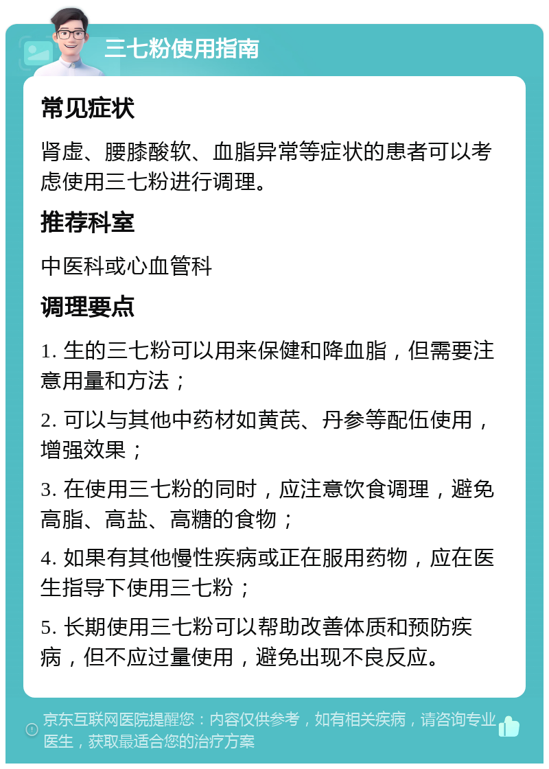 三七粉使用指南 常见症状 肾虚、腰膝酸软、血脂异常等症状的患者可以考虑使用三七粉进行调理。 推荐科室 中医科或心血管科 调理要点 1. 生的三七粉可以用来保健和降血脂，但需要注意用量和方法； 2. 可以与其他中药材如黄芪、丹参等配伍使用，增强效果； 3. 在使用三七粉的同时，应注意饮食调理，避免高脂、高盐、高糖的食物； 4. 如果有其他慢性疾病或正在服用药物，应在医生指导下使用三七粉； 5. 长期使用三七粉可以帮助改善体质和预防疾病，但不应过量使用，避免出现不良反应。