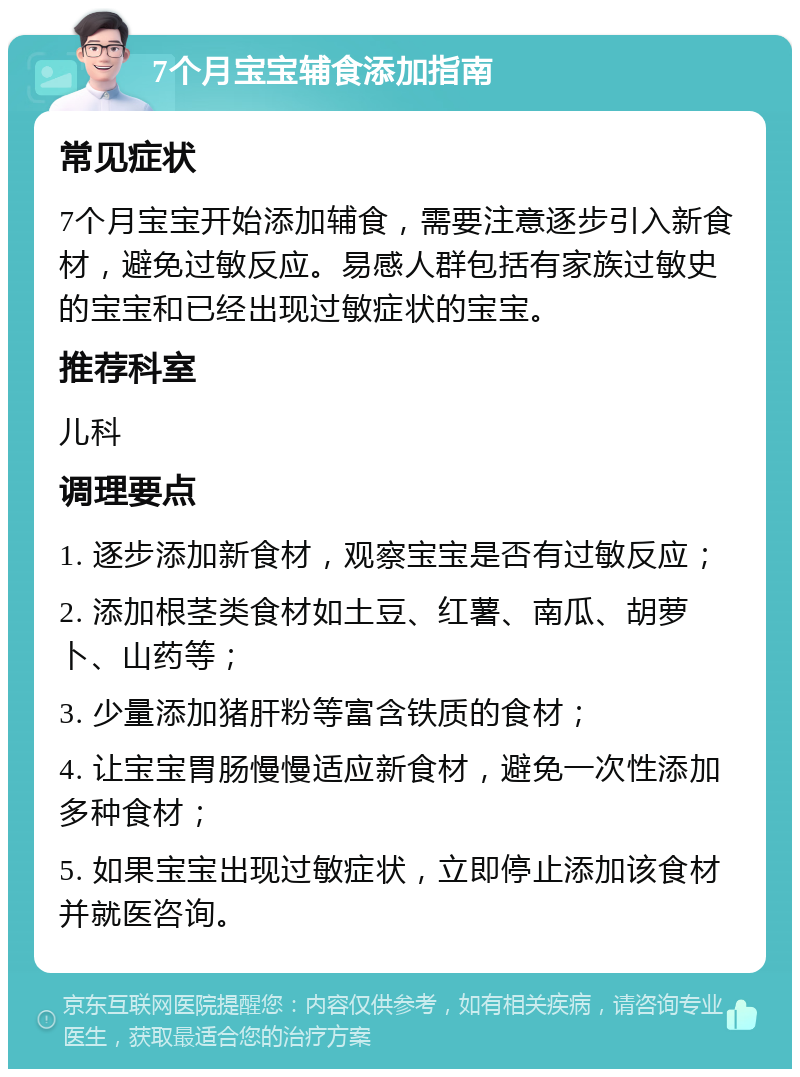 7个月宝宝辅食添加指南 常见症状 7个月宝宝开始添加辅食，需要注意逐步引入新食材，避免过敏反应。易感人群包括有家族过敏史的宝宝和已经出现过敏症状的宝宝。 推荐科室 儿科 调理要点 1. 逐步添加新食材，观察宝宝是否有过敏反应； 2. 添加根茎类食材如土豆、红薯、南瓜、胡萝卜、山药等； 3. 少量添加猪肝粉等富含铁质的食材； 4. 让宝宝胃肠慢慢适应新食材，避免一次性添加多种食材； 5. 如果宝宝出现过敏症状，立即停止添加该食材并就医咨询。