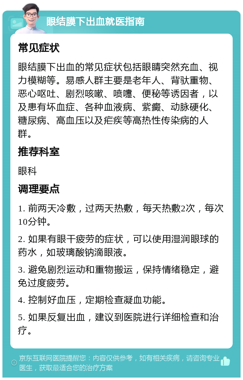 眼结膜下出血就医指南 常见症状 眼结膜下出血的常见症状包括眼睛突然充血、视力模糊等。易感人群主要是老年人、背驮重物、恶心呕吐、剧烈咳嗽、喷嚏、便秘等诱因者，以及患有坏血症、各种血液病、紫癜、动脉硬化、糖尿病、高血压以及疟疾等高热性传染病的人群。 推荐科室 眼科 调理要点 1. 前两天冷敷，过两天热敷，每天热敷2次，每次10分钟。 2. 如果有眼干疲劳的症状，可以使用湿润眼球的药水，如玻璃酸钠滴眼液。 3. 避免剧烈运动和重物搬运，保持情绪稳定，避免过度疲劳。 4. 控制好血压，定期检查凝血功能。 5. 如果反复出血，建议到医院进行详细检查和治疗。