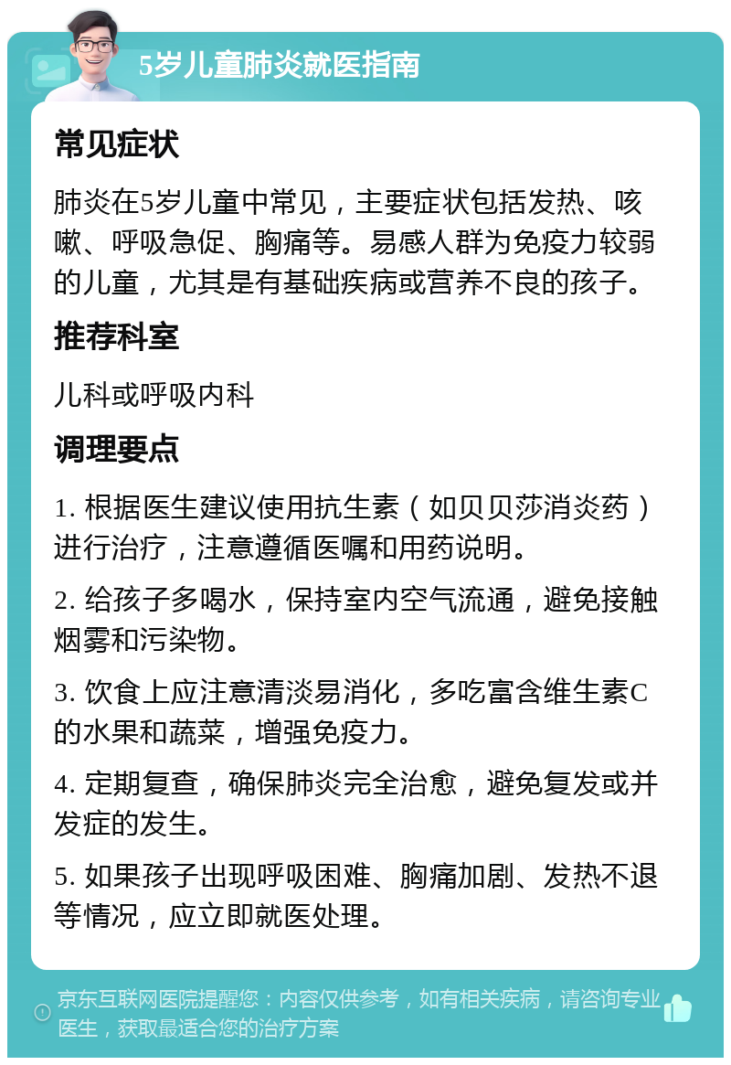 5岁儿童肺炎就医指南 常见症状 肺炎在5岁儿童中常见，主要症状包括发热、咳嗽、呼吸急促、胸痛等。易感人群为免疫力较弱的儿童，尤其是有基础疾病或营养不良的孩子。 推荐科室 儿科或呼吸内科 调理要点 1. 根据医生建议使用抗生素（如贝贝莎消炎药）进行治疗，注意遵循医嘱和用药说明。 2. 给孩子多喝水，保持室内空气流通，避免接触烟雾和污染物。 3. 饮食上应注意清淡易消化，多吃富含维生素C的水果和蔬菜，增强免疫力。 4. 定期复查，确保肺炎完全治愈，避免复发或并发症的发生。 5. 如果孩子出现呼吸困难、胸痛加剧、发热不退等情况，应立即就医处理。