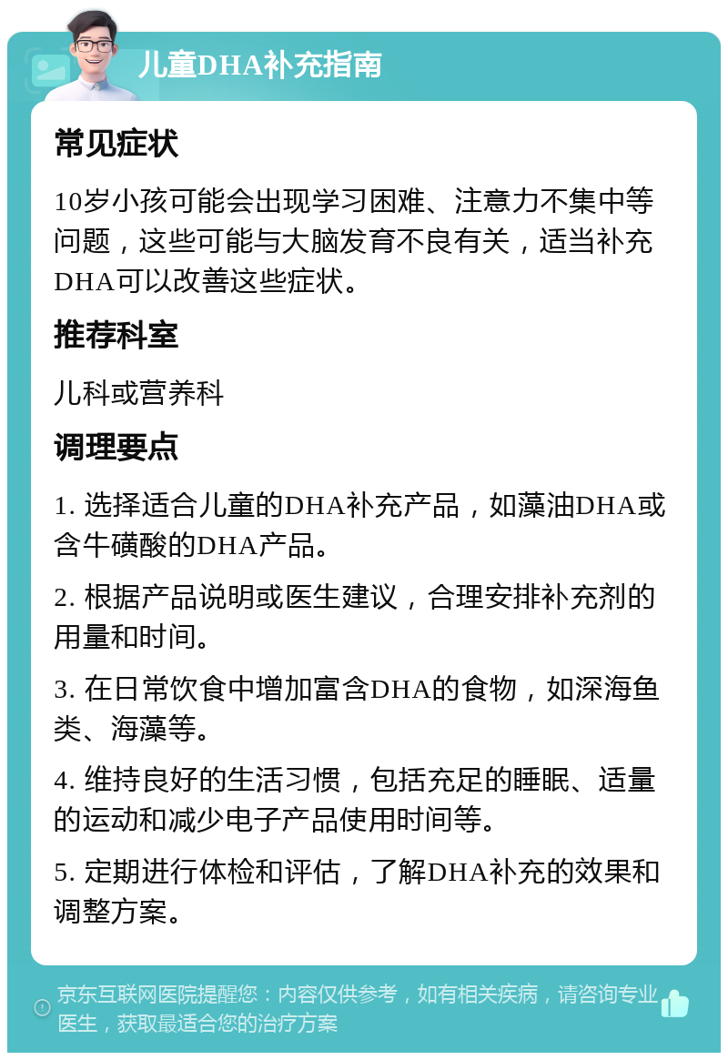 儿童DHA补充指南 常见症状 10岁小孩可能会出现学习困难、注意力不集中等问题，这些可能与大脑发育不良有关，适当补充DHA可以改善这些症状。 推荐科室 儿科或营养科 调理要点 1. 选择适合儿童的DHA补充产品，如藻油DHA或含牛磺酸的DHA产品。 2. 根据产品说明或医生建议，合理安排补充剂的用量和时间。 3. 在日常饮食中增加富含DHA的食物，如深海鱼类、海藻等。 4. 维持良好的生活习惯，包括充足的睡眠、适量的运动和减少电子产品使用时间等。 5. 定期进行体检和评估，了解DHA补充的效果和调整方案。