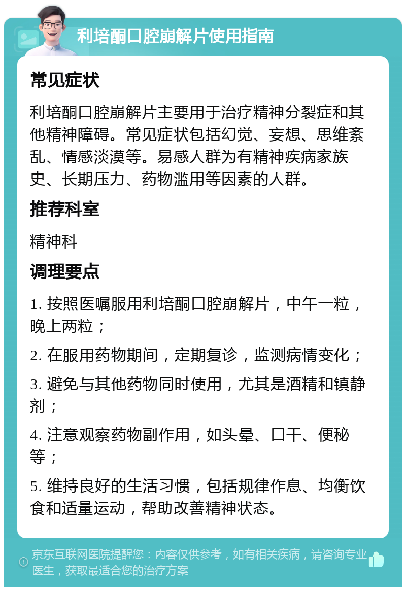 利培酮口腔崩解片使用指南 常见症状 利培酮口腔崩解片主要用于治疗精神分裂症和其他精神障碍。常见症状包括幻觉、妄想、思维紊乱、情感淡漠等。易感人群为有精神疾病家族史、长期压力、药物滥用等因素的人群。 推荐科室 精神科 调理要点 1. 按照医嘱服用利培酮口腔崩解片，中午一粒，晚上两粒； 2. 在服用药物期间，定期复诊，监测病情变化； 3. 避免与其他药物同时使用，尤其是酒精和镇静剂； 4. 注意观察药物副作用，如头晕、口干、便秘等； 5. 维持良好的生活习惯，包括规律作息、均衡饮食和适量运动，帮助改善精神状态。