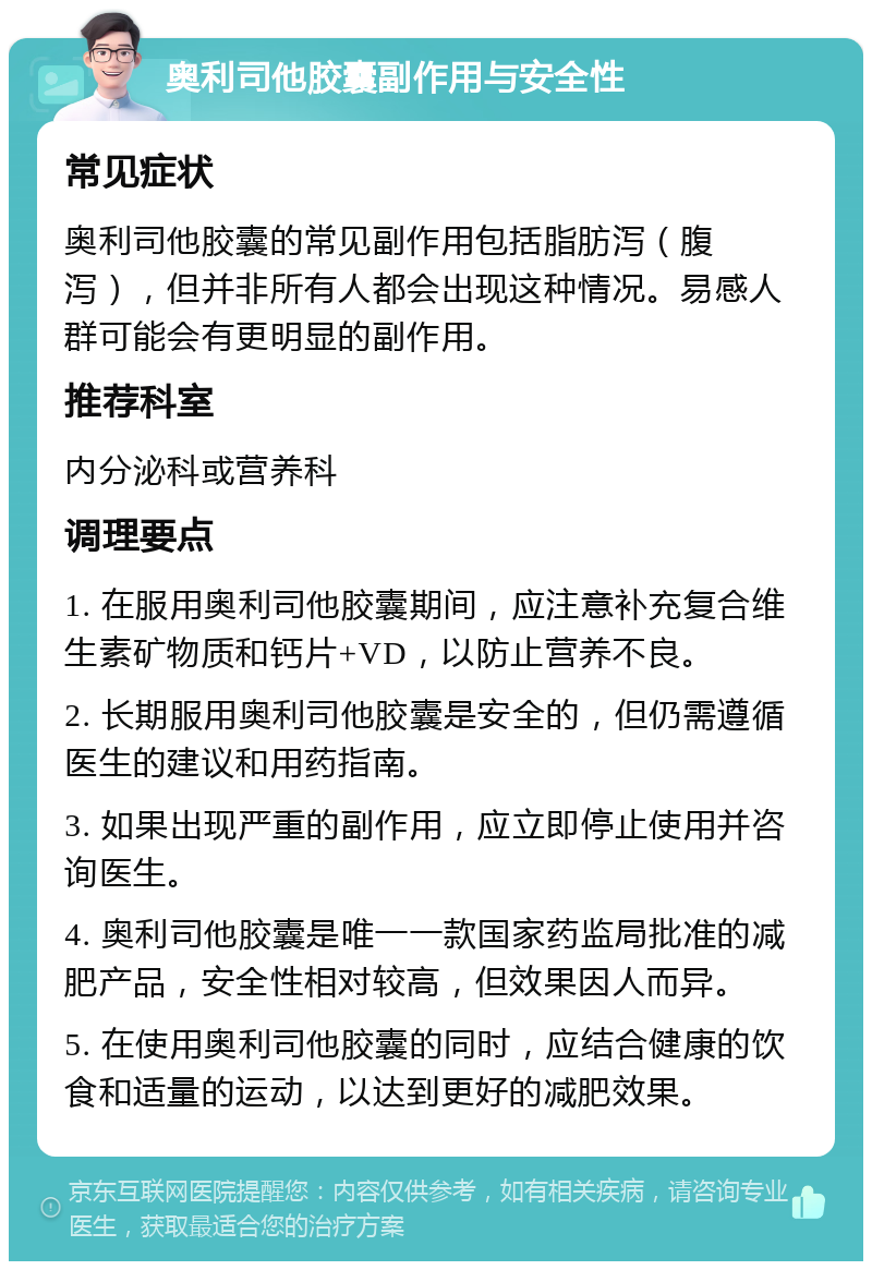 奥利司他胶囊副作用与安全性 常见症状 奥利司他胶囊的常见副作用包括脂肪泻（腹泻），但并非所有人都会出现这种情况。易感人群可能会有更明显的副作用。 推荐科室 内分泌科或营养科 调理要点 1. 在服用奥利司他胶囊期间，应注意补充复合维生素矿物质和钙片+VD，以防止营养不良。 2. 长期服用奥利司他胶囊是安全的，但仍需遵循医生的建议和用药指南。 3. 如果出现严重的副作用，应立即停止使用并咨询医生。 4. 奥利司他胶囊是唯一一款国家药监局批准的减肥产品，安全性相对较高，但效果因人而异。 5. 在使用奥利司他胶囊的同时，应结合健康的饮食和适量的运动，以达到更好的减肥效果。