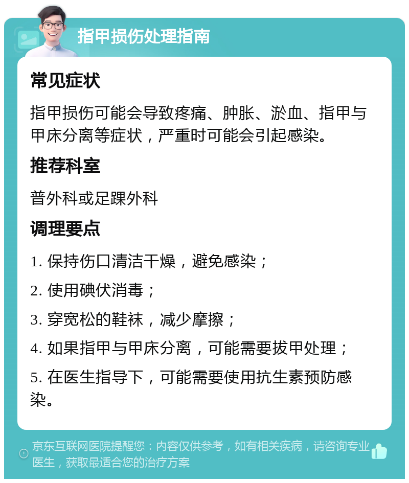 指甲损伤处理指南 常见症状 指甲损伤可能会导致疼痛、肿胀、淤血、指甲与甲床分离等症状，严重时可能会引起感染。 推荐科室 普外科或足踝外科 调理要点 1. 保持伤口清洁干燥，避免感染； 2. 使用碘伏消毒； 3. 穿宽松的鞋袜，减少摩擦； 4. 如果指甲与甲床分离，可能需要拔甲处理； 5. 在医生指导下，可能需要使用抗生素预防感染。