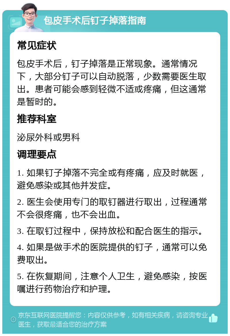 包皮手术后钉子掉落指南 常见症状 包皮手术后，钉子掉落是正常现象。通常情况下，大部分钉子可以自动脱落，少数需要医生取出。患者可能会感到轻微不适或疼痛，但这通常是暂时的。 推荐科室 泌尿外科或男科 调理要点 1. 如果钉子掉落不完全或有疼痛，应及时就医，避免感染或其他并发症。 2. 医生会使用专门的取钉器进行取出，过程通常不会很疼痛，也不会出血。 3. 在取钉过程中，保持放松和配合医生的指示。 4. 如果是做手术的医院提供的钉子，通常可以免费取出。 5. 在恢复期间，注意个人卫生，避免感染，按医嘱进行药物治疗和护理。