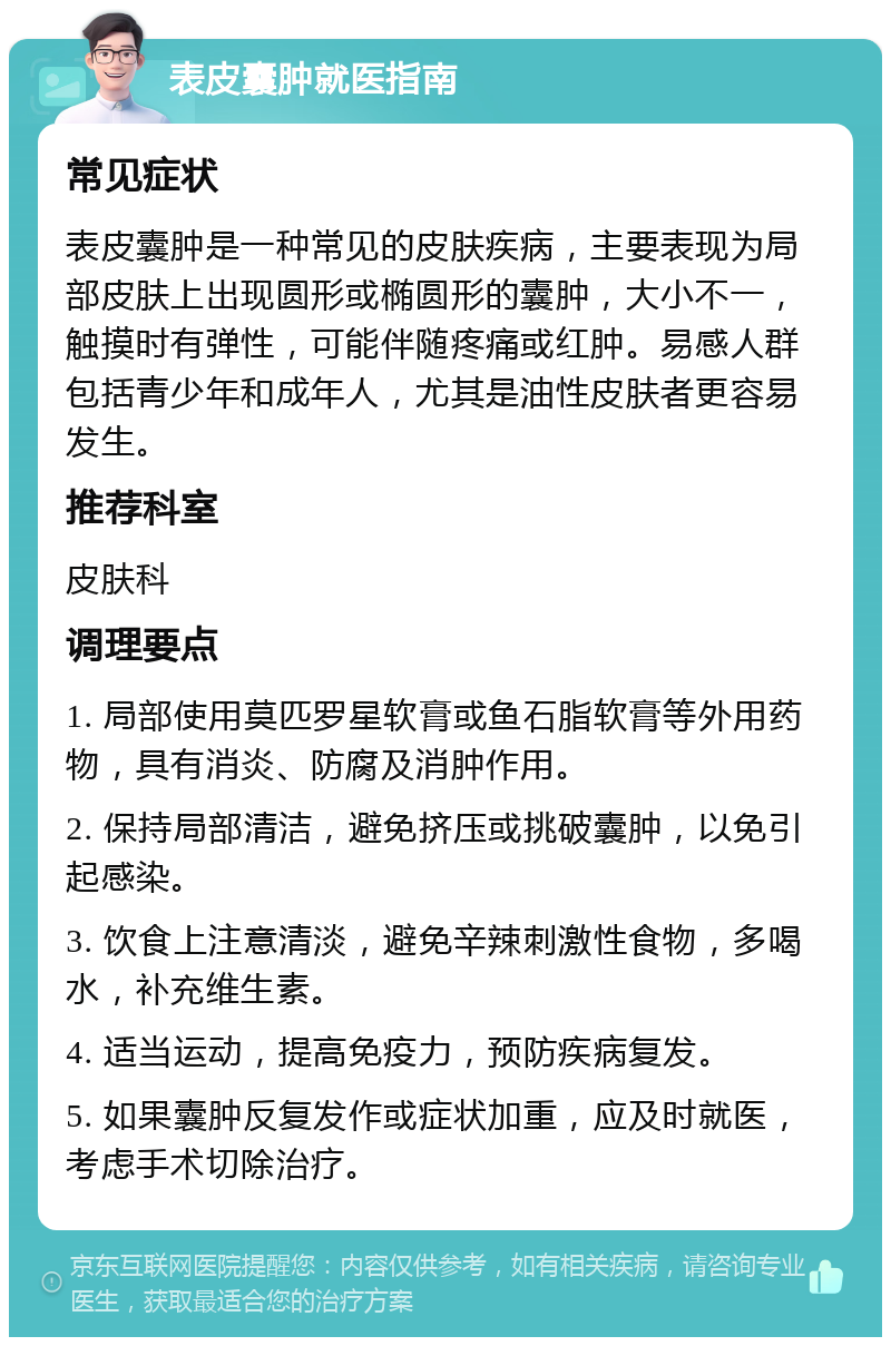 表皮囊肿就医指南 常见症状 表皮囊肿是一种常见的皮肤疾病，主要表现为局部皮肤上出现圆形或椭圆形的囊肿，大小不一，触摸时有弹性，可能伴随疼痛或红肿。易感人群包括青少年和成年人，尤其是油性皮肤者更容易发生。 推荐科室 皮肤科 调理要点 1. 局部使用莫匹罗星软膏或鱼石脂软膏等外用药物，具有消炎、防腐及消肿作用。 2. 保持局部清洁，避免挤压或挑破囊肿，以免引起感染。 3. 饮食上注意清淡，避免辛辣刺激性食物，多喝水，补充维生素。 4. 适当运动，提高免疫力，预防疾病复发。 5. 如果囊肿反复发作或症状加重，应及时就医，考虑手术切除治疗。