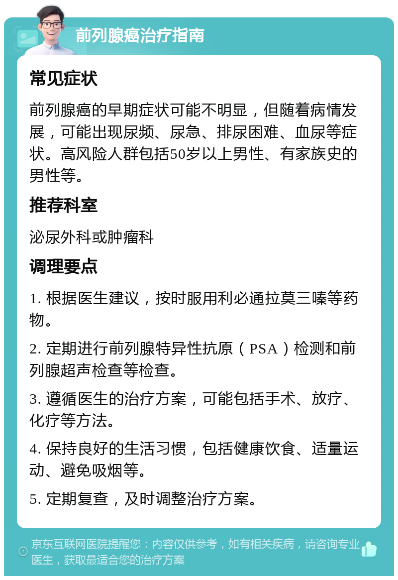 前列腺癌治疗指南 常见症状 前列腺癌的早期症状可能不明显，但随着病情发展，可能出现尿频、尿急、排尿困难、血尿等症状。高风险人群包括50岁以上男性、有家族史的男性等。 推荐科室 泌尿外科或肿瘤科 调理要点 1. 根据医生建议，按时服用利必通拉莫三嗪等药物。 2. 定期进行前列腺特异性抗原（PSA）检测和前列腺超声检查等检查。 3. 遵循医生的治疗方案，可能包括手术、放疗、化疗等方法。 4. 保持良好的生活习惯，包括健康饮食、适量运动、避免吸烟等。 5. 定期复查，及时调整治疗方案。