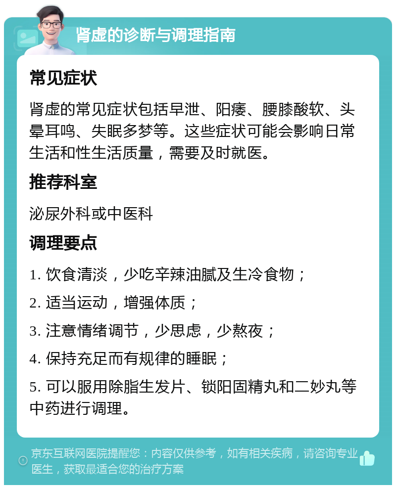 肾虚的诊断与调理指南 常见症状 肾虚的常见症状包括早泄、阳痿、腰膝酸软、头晕耳鸣、失眠多梦等。这些症状可能会影响日常生活和性生活质量，需要及时就医。 推荐科室 泌尿外科或中医科 调理要点 1. 饮食清淡，少吃辛辣油腻及生冷食物； 2. 适当运动，增强体质； 3. 注意情绪调节，少思虑，少熬夜； 4. 保持充足而有规律的睡眠； 5. 可以服用除脂生发片、锁阳固精丸和二妙丸等中药进行调理。