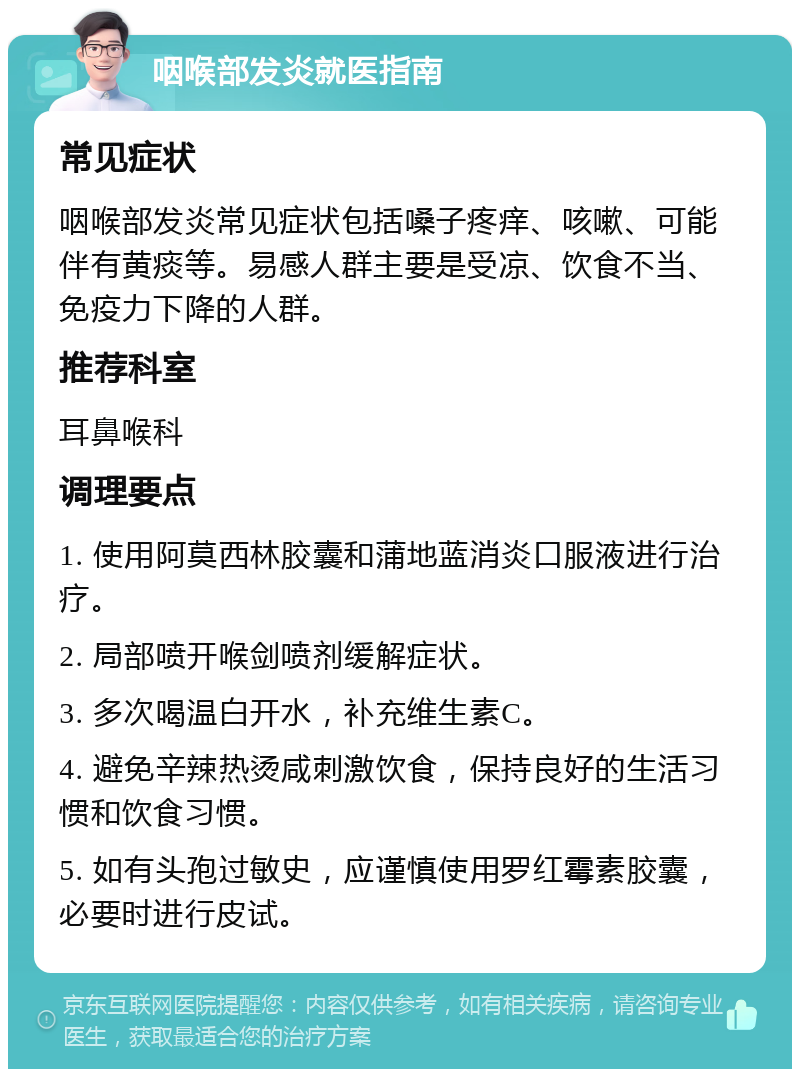 咽喉部发炎就医指南 常见症状 咽喉部发炎常见症状包括嗓子疼痒、咳嗽、可能伴有黄痰等。易感人群主要是受凉、饮食不当、免疫力下降的人群。 推荐科室 耳鼻喉科 调理要点 1. 使用阿莫西林胶囊和蒲地蓝消炎口服液进行治疗。 2. 局部喷开喉剑喷剂缓解症状。 3. 多次喝温白开水，补充维生素C。 4. 避免辛辣热烫咸刺激饮食，保持良好的生活习惯和饮食习惯。 5. 如有头孢过敏史，应谨慎使用罗红霉素胶囊，必要时进行皮试。