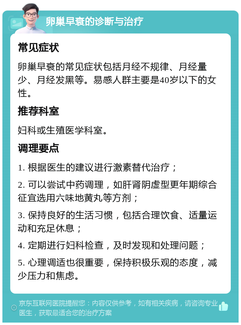 卵巢早衰的诊断与治疗 常见症状 卵巢早衰的常见症状包括月经不规律、月经量少、月经发黑等。易感人群主要是40岁以下的女性。 推荐科室 妇科或生殖医学科室。 调理要点 1. 根据医生的建议进行激素替代治疗； 2. 可以尝试中药调理，如肝肾阴虚型更年期综合征宜选用六味地黄丸等方剂； 3. 保持良好的生活习惯，包括合理饮食、适量运动和充足休息； 4. 定期进行妇科检查，及时发现和处理问题； 5. 心理调适也很重要，保持积极乐观的态度，减少压力和焦虑。