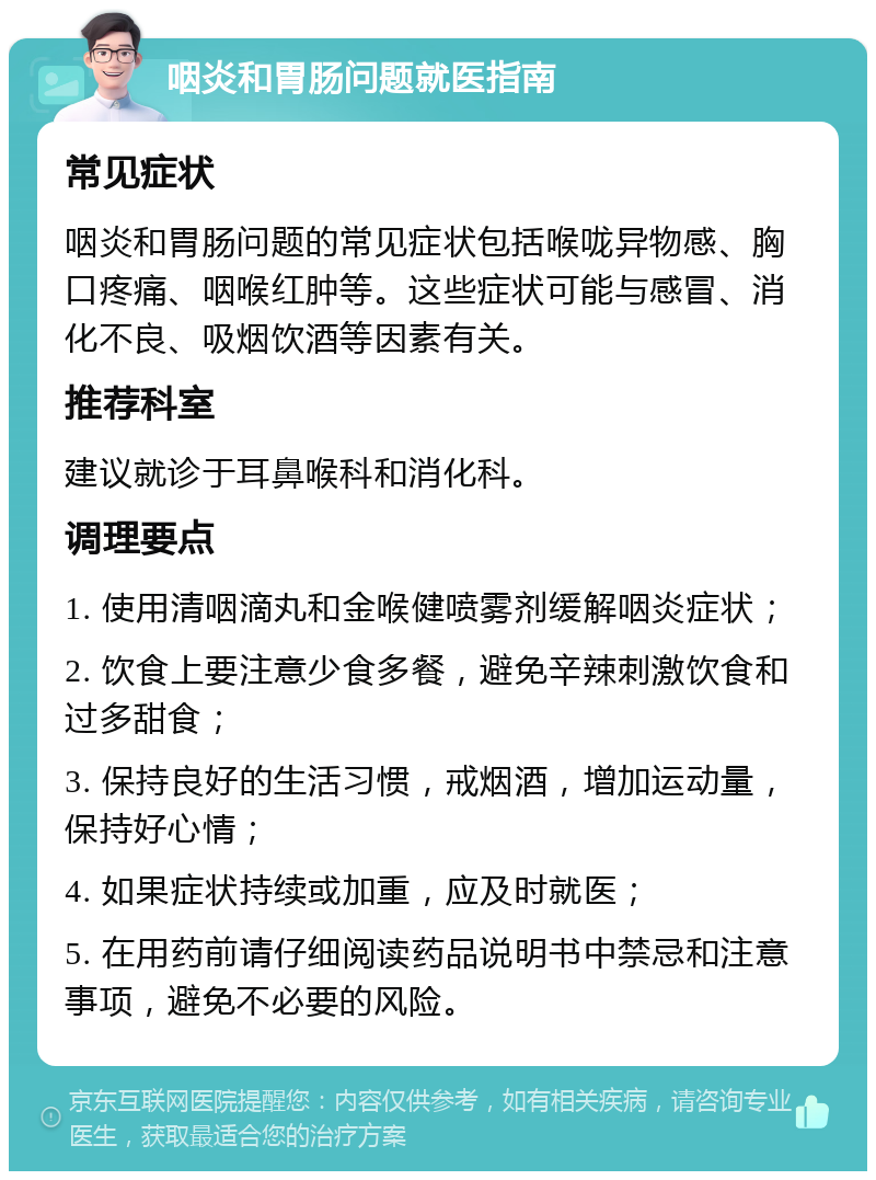 咽炎和胃肠问题就医指南 常见症状 咽炎和胃肠问题的常见症状包括喉咙异物感、胸口疼痛、咽喉红肿等。这些症状可能与感冒、消化不良、吸烟饮酒等因素有关。 推荐科室 建议就诊于耳鼻喉科和消化科。 调理要点 1. 使用清咽滴丸和金喉健喷雾剂缓解咽炎症状； 2. 饮食上要注意少食多餐，避免辛辣刺激饮食和过多甜食； 3. 保持良好的生活习惯，戒烟酒，增加运动量，保持好心情； 4. 如果症状持续或加重，应及时就医； 5. 在用药前请仔细阅读药品说明书中禁忌和注意事项，避免不必要的风险。