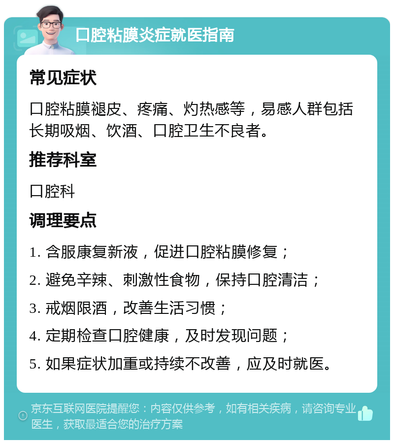 口腔粘膜炎症就医指南 常见症状 口腔粘膜褪皮、疼痛、灼热感等，易感人群包括长期吸烟、饮酒、口腔卫生不良者。 推荐科室 口腔科 调理要点 1. 含服康复新液，促进口腔粘膜修复； 2. 避免辛辣、刺激性食物，保持口腔清洁； 3. 戒烟限酒，改善生活习惯； 4. 定期检查口腔健康，及时发现问题； 5. 如果症状加重或持续不改善，应及时就医。