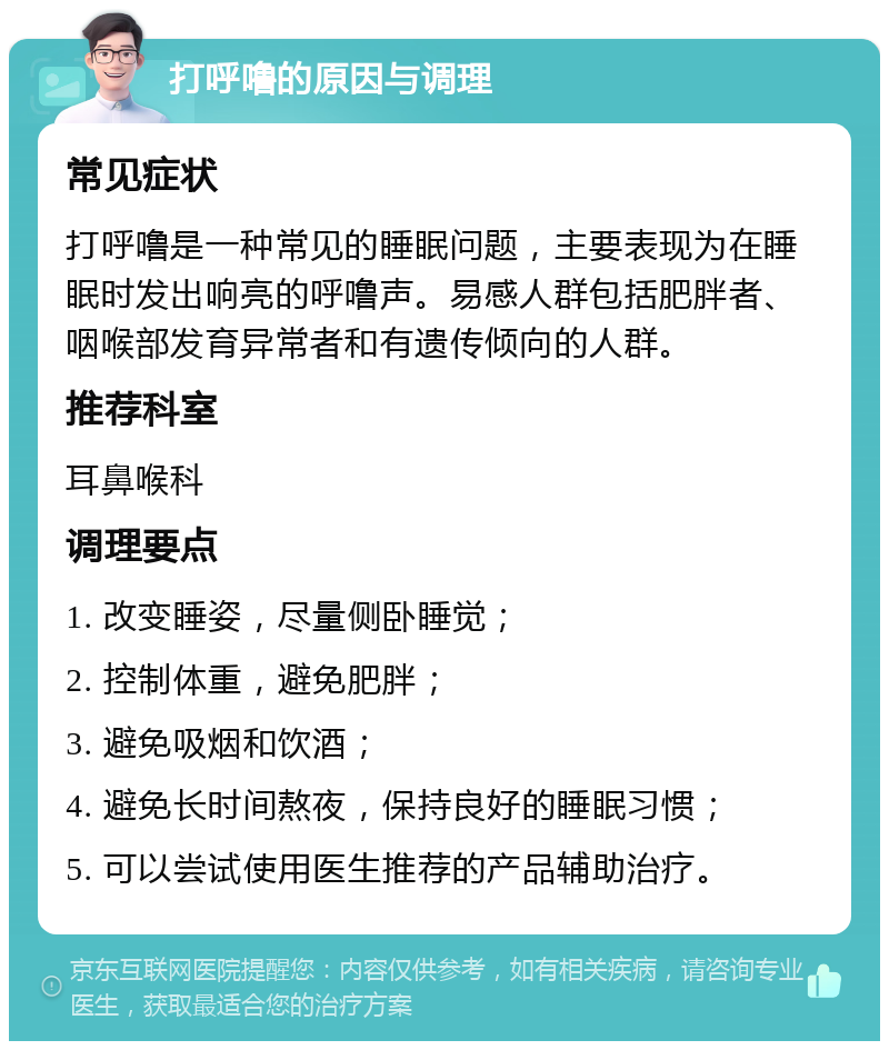 打呼噜的原因与调理 常见症状 打呼噜是一种常见的睡眠问题，主要表现为在睡眠时发出响亮的呼噜声。易感人群包括肥胖者、咽喉部发育异常者和有遗传倾向的人群。 推荐科室 耳鼻喉科 调理要点 1. 改变睡姿，尽量侧卧睡觉； 2. 控制体重，避免肥胖； 3. 避免吸烟和饮酒； 4. 避免长时间熬夜，保持良好的睡眠习惯； 5. 可以尝试使用医生推荐的产品辅助治疗。