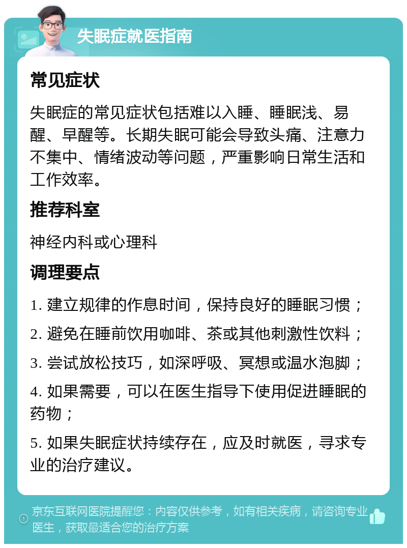 失眠症就医指南 常见症状 失眠症的常见症状包括难以入睡、睡眠浅、易醒、早醒等。长期失眠可能会导致头痛、注意力不集中、情绪波动等问题，严重影响日常生活和工作效率。 推荐科室 神经内科或心理科 调理要点 1. 建立规律的作息时间，保持良好的睡眠习惯； 2. 避免在睡前饮用咖啡、茶或其他刺激性饮料； 3. 尝试放松技巧，如深呼吸、冥想或温水泡脚； 4. 如果需要，可以在医生指导下使用促进睡眠的药物； 5. 如果失眠症状持续存在，应及时就医，寻求专业的治疗建议。