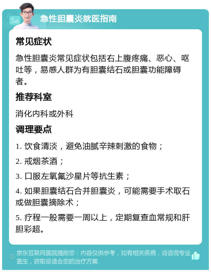 急性胆囊炎就医指南 常见症状 急性胆囊炎常见症状包括右上腹疼痛、恶心、呕吐等，易感人群为有胆囊结石或胆囊功能障碍者。 推荐科室 消化内科或外科 调理要点 1. 饮食清淡，避免油腻辛辣刺激的食物； 2. 戒烟茶酒； 3. 口服左氧氟沙星片等抗生素； 4. 如果胆囊结石合并胆囊炎，可能需要手术取石或做胆囊摘除术； 5. 疗程一般需要一周以上，定期复查血常规和肝胆彩超。