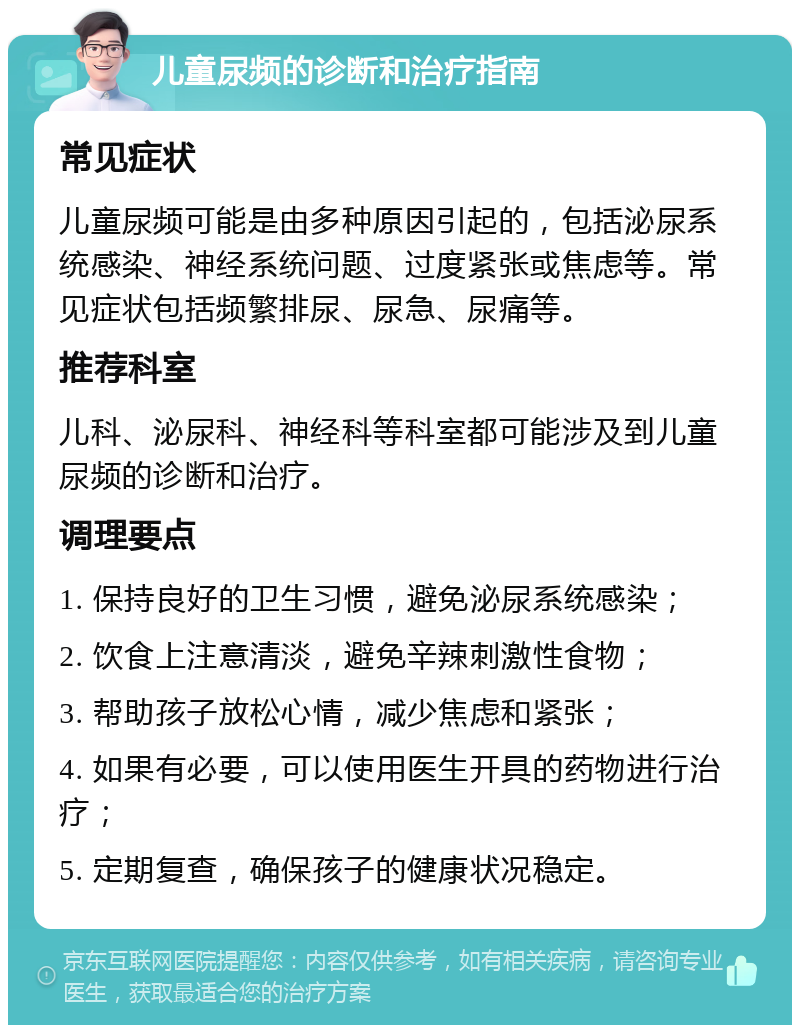 儿童尿频的诊断和治疗指南 常见症状 儿童尿频可能是由多种原因引起的，包括泌尿系统感染、神经系统问题、过度紧张或焦虑等。常见症状包括频繁排尿、尿急、尿痛等。 推荐科室 儿科、泌尿科、神经科等科室都可能涉及到儿童尿频的诊断和治疗。 调理要点 1. 保持良好的卫生习惯，避免泌尿系统感染； 2. 饮食上注意清淡，避免辛辣刺激性食物； 3. 帮助孩子放松心情，减少焦虑和紧张； 4. 如果有必要，可以使用医生开具的药物进行治疗； 5. 定期复查，确保孩子的健康状况稳定。