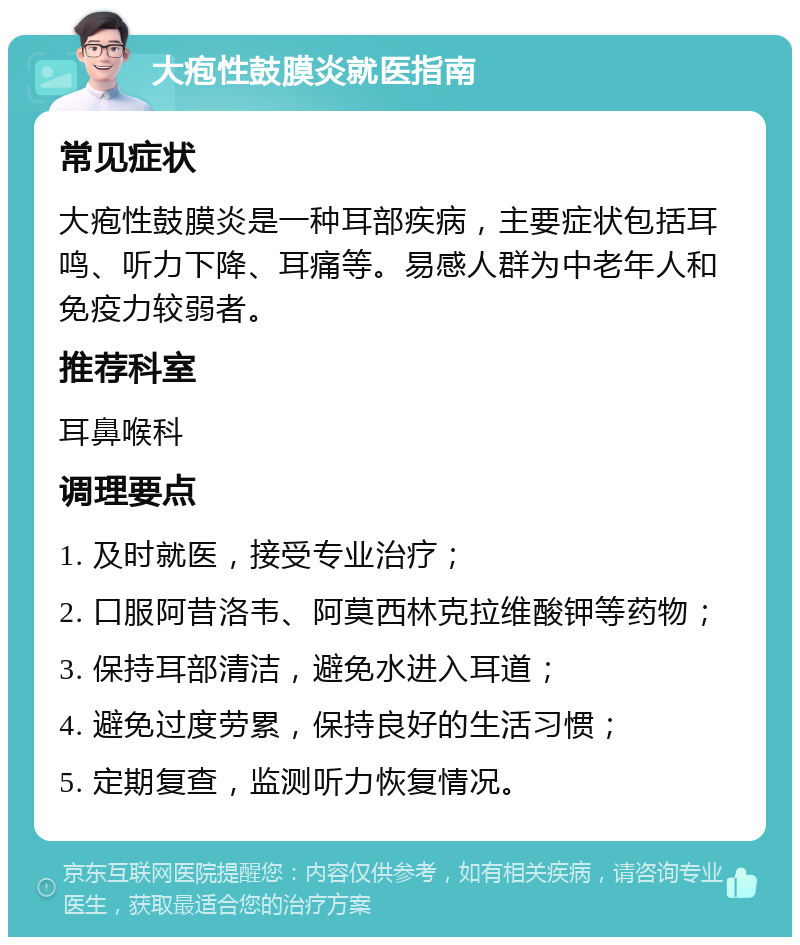 大疱性鼓膜炎就医指南 常见症状 大疱性鼓膜炎是一种耳部疾病，主要症状包括耳鸣、听力下降、耳痛等。易感人群为中老年人和免疫力较弱者。 推荐科室 耳鼻喉科 调理要点 1. 及时就医，接受专业治疗； 2. 口服阿昔洛韦、阿莫西林克拉维酸钾等药物； 3. 保持耳部清洁，避免水进入耳道； 4. 避免过度劳累，保持良好的生活习惯； 5. 定期复查，监测听力恢复情况。