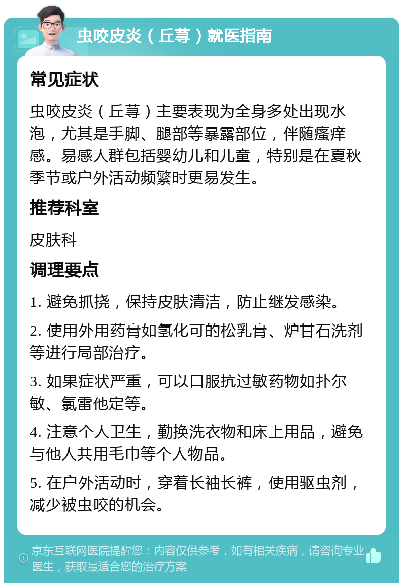 虫咬皮炎（丘荨）就医指南 常见症状 虫咬皮炎（丘荨）主要表现为全身多处出现水泡，尤其是手脚、腿部等暴露部位，伴随瘙痒感。易感人群包括婴幼儿和儿童，特别是在夏秋季节或户外活动频繁时更易发生。 推荐科室 皮肤科 调理要点 1. 避免抓挠，保持皮肤清洁，防止继发感染。 2. 使用外用药膏如氢化可的松乳膏、炉甘石洗剂等进行局部治疗。 3. 如果症状严重，可以口服抗过敏药物如扑尔敏、氯雷他定等。 4. 注意个人卫生，勤换洗衣物和床上用品，避免与他人共用毛巾等个人物品。 5. 在户外活动时，穿着长袖长裤，使用驱虫剂，减少被虫咬的机会。