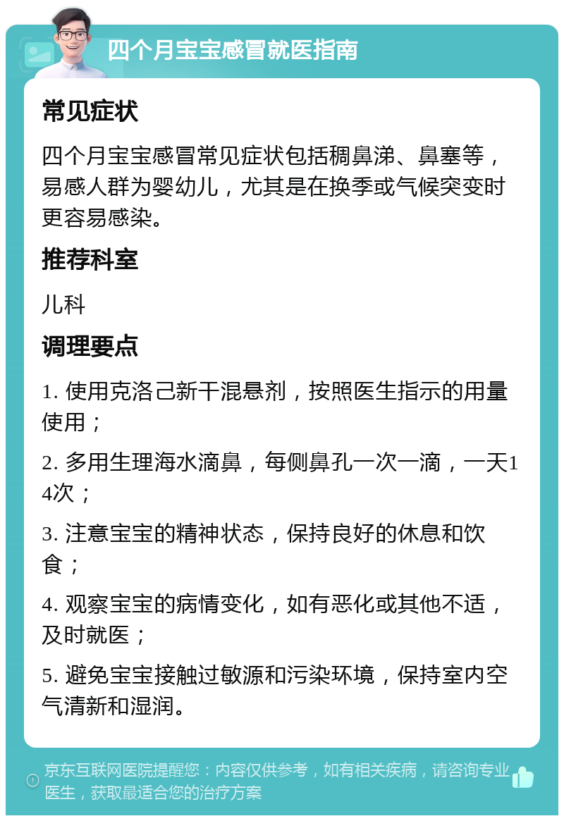 四个月宝宝感冒就医指南 常见症状 四个月宝宝感冒常见症状包括稠鼻涕、鼻塞等，易感人群为婴幼儿，尤其是在换季或气候突变时更容易感染。 推荐科室 儿科 调理要点 1. 使用克洛己新干混悬剂，按照医生指示的用量使用； 2. 多用生理海水滴鼻，每侧鼻孔一次一滴，一天14次； 3. 注意宝宝的精神状态，保持良好的休息和饮食； 4. 观察宝宝的病情变化，如有恶化或其他不适，及时就医； 5. 避免宝宝接触过敏源和污染环境，保持室内空气清新和湿润。