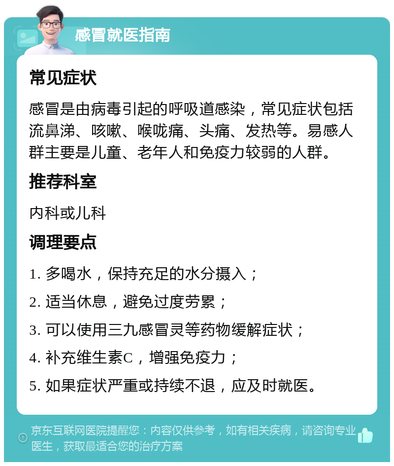 感冒就医指南 常见症状 感冒是由病毒引起的呼吸道感染，常见症状包括流鼻涕、咳嗽、喉咙痛、头痛、发热等。易感人群主要是儿童、老年人和免疫力较弱的人群。 推荐科室 内科或儿科 调理要点 1. 多喝水，保持充足的水分摄入； 2. 适当休息，避免过度劳累； 3. 可以使用三九感冒灵等药物缓解症状； 4. 补充维生素C，增强免疫力； 5. 如果症状严重或持续不退，应及时就医。