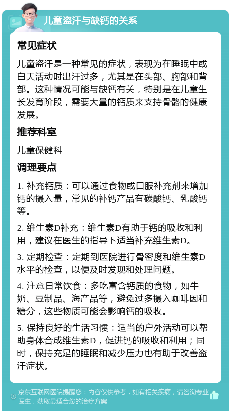 儿童盗汗与缺钙的关系 常见症状 儿童盗汗是一种常见的症状，表现为在睡眠中或白天活动时出汗过多，尤其是在头部、胸部和背部。这种情况可能与缺钙有关，特别是在儿童生长发育阶段，需要大量的钙质来支持骨骼的健康发展。 推荐科室 儿童保健科 调理要点 1. 补充钙质：可以通过食物或口服补充剂来增加钙的摄入量，常见的补钙产品有碳酸钙、乳酸钙等。 2. 维生素D补充：维生素D有助于钙的吸收和利用，建议在医生的指导下适当补充维生素D。 3. 定期检查：定期到医院进行骨密度和维生素D水平的检查，以便及时发现和处理问题。 4. 注意日常饮食：多吃富含钙质的食物，如牛奶、豆制品、海产品等，避免过多摄入咖啡因和糖分，这些物质可能会影响钙的吸收。 5. 保持良好的生活习惯：适当的户外活动可以帮助身体合成维生素D，促进钙的吸收和利用；同时，保持充足的睡眠和减少压力也有助于改善盗汗症状。