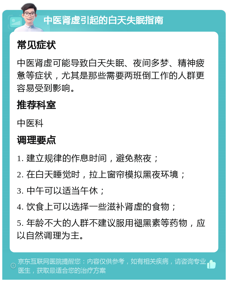 中医肾虚引起的白天失眠指南 常见症状 中医肾虚可能导致白天失眠、夜间多梦、精神疲惫等症状，尤其是那些需要两班倒工作的人群更容易受到影响。 推荐科室 中医科 调理要点 1. 建立规律的作息时间，避免熬夜； 2. 在白天睡觉时，拉上窗帘模拟黑夜环境； 3. 中午可以适当午休； 4. 饮食上可以选择一些滋补肾虚的食物； 5. 年龄不大的人群不建议服用褪黑素等药物，应以自然调理为主。