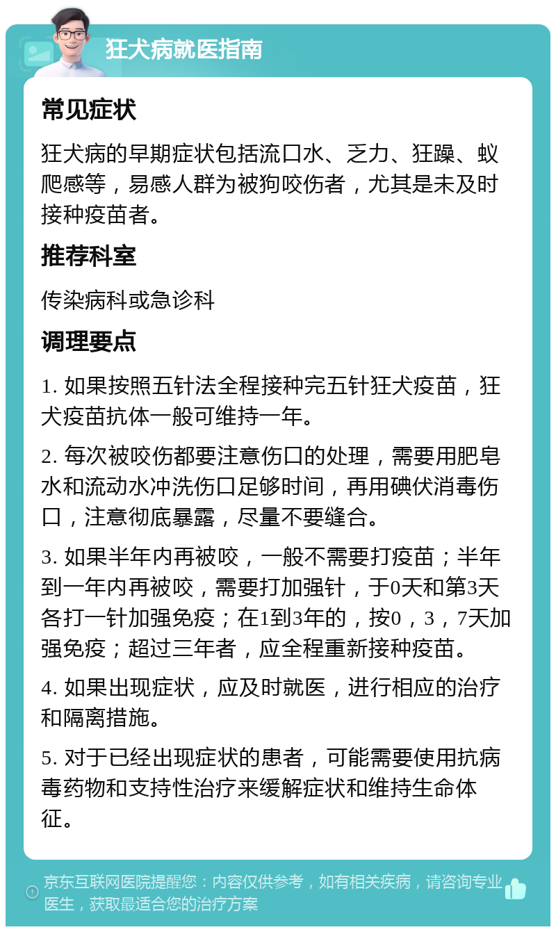 狂犬病就医指南 常见症状 狂犬病的早期症状包括流口水、乏力、狂躁、蚁爬感等，易感人群为被狗咬伤者，尤其是未及时接种疫苗者。 推荐科室 传染病科或急诊科 调理要点 1. 如果按照五针法全程接种完五针狂犬疫苗，狂犬疫苗抗体一般可维持一年。 2. 每次被咬伤都要注意伤口的处理，需要用肥皂水和流动水冲洗伤口足够时间，再用碘伏消毒伤口，注意彻底暴露，尽量不要缝合。 3. 如果半年内再被咬，一般不需要打疫苗；半年到一年内再被咬，需要打加强针，于0天和第3天各打一针加强免疫；在1到3年的，按0，3，7天加强免疫；超过三年者，应全程重新接种疫苗。 4. 如果出现症状，应及时就医，进行相应的治疗和隔离措施。 5. 对于已经出现症状的患者，可能需要使用抗病毒药物和支持性治疗来缓解症状和维持生命体征。