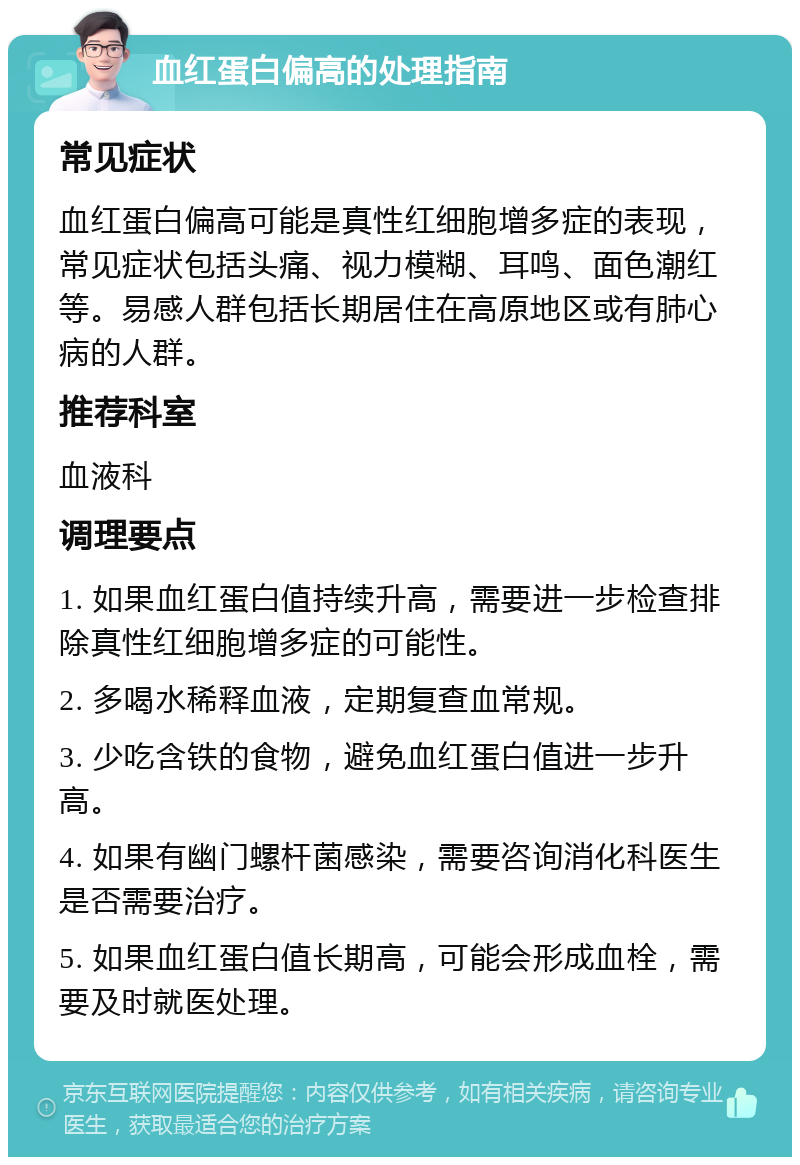 血红蛋白偏高的处理指南 常见症状 血红蛋白偏高可能是真性红细胞增多症的表现，常见症状包括头痛、视力模糊、耳鸣、面色潮红等。易感人群包括长期居住在高原地区或有肺心病的人群。 推荐科室 血液科 调理要点 1. 如果血红蛋白值持续升高，需要进一步检查排除真性红细胞增多症的可能性。 2. 多喝水稀释血液，定期复查血常规。 3. 少吃含铁的食物，避免血红蛋白值进一步升高。 4. 如果有幽门螺杆菌感染，需要咨询消化科医生是否需要治疗。 5. 如果血红蛋白值长期高，可能会形成血栓，需要及时就医处理。