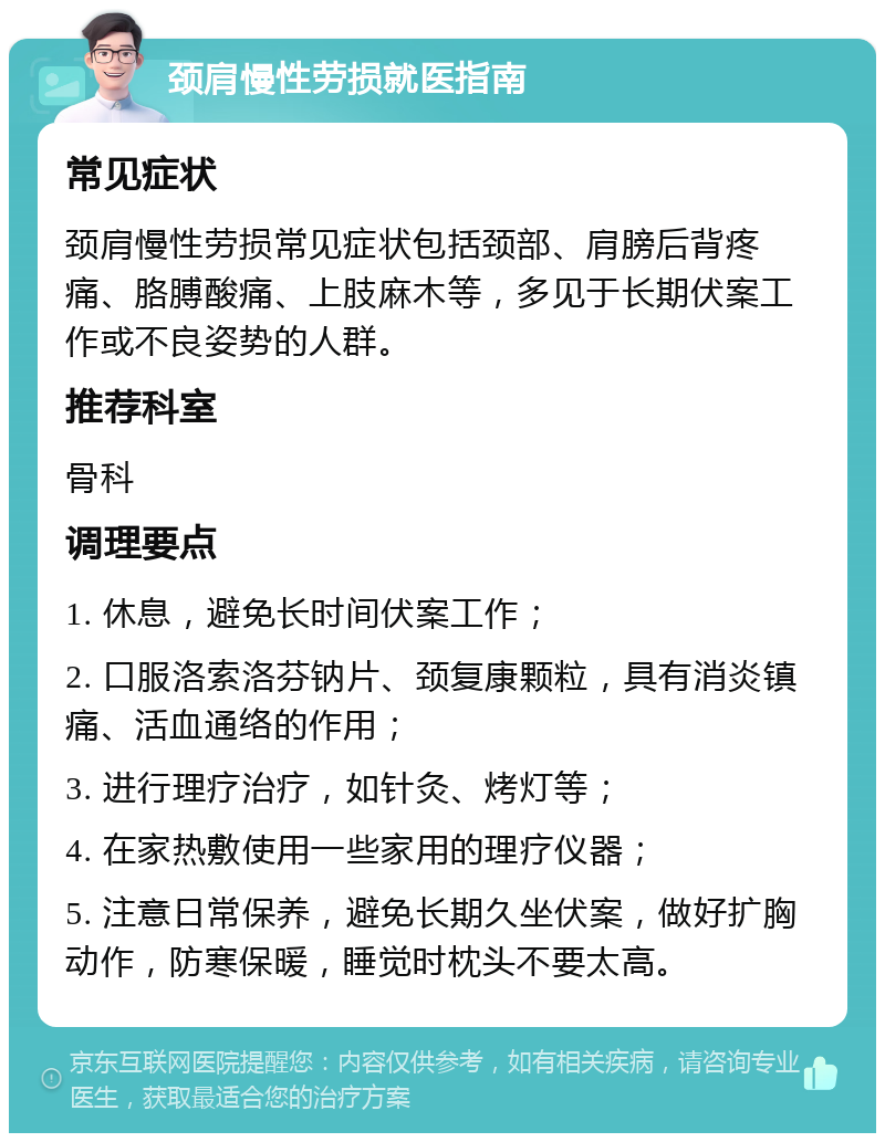 颈肩慢性劳损就医指南 常见症状 颈肩慢性劳损常见症状包括颈部、肩膀后背疼痛、胳膊酸痛、上肢麻木等，多见于长期伏案工作或不良姿势的人群。 推荐科室 骨科 调理要点 1. 休息，避免长时间伏案工作； 2. 口服洛索洛芬钠片、颈复康颗粒，具有消炎镇痛、活血通络的作用； 3. 进行理疗治疗，如针灸、烤灯等； 4. 在家热敷使用一些家用的理疗仪器； 5. 注意日常保养，避免长期久坐伏案，做好扩胸动作，防寒保暖，睡觉时枕头不要太高。