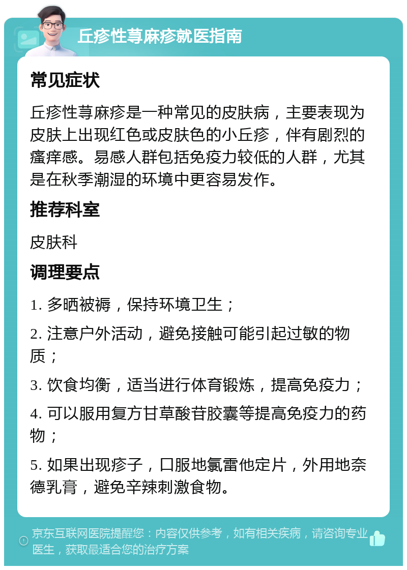 丘疹性荨麻疹就医指南 常见症状 丘疹性荨麻疹是一种常见的皮肤病，主要表现为皮肤上出现红色或皮肤色的小丘疹，伴有剧烈的瘙痒感。易感人群包括免疫力较低的人群，尤其是在秋季潮湿的环境中更容易发作。 推荐科室 皮肤科 调理要点 1. 多晒被褥，保持环境卫生； 2. 注意户外活动，避免接触可能引起过敏的物质； 3. 饮食均衡，适当进行体育锻炼，提高免疫力； 4. 可以服用复方甘草酸苷胶囊等提高免疫力的药物； 5. 如果出现疹子，口服地氯雷他定片，外用地奈德乳膏，避免辛辣刺激食物。