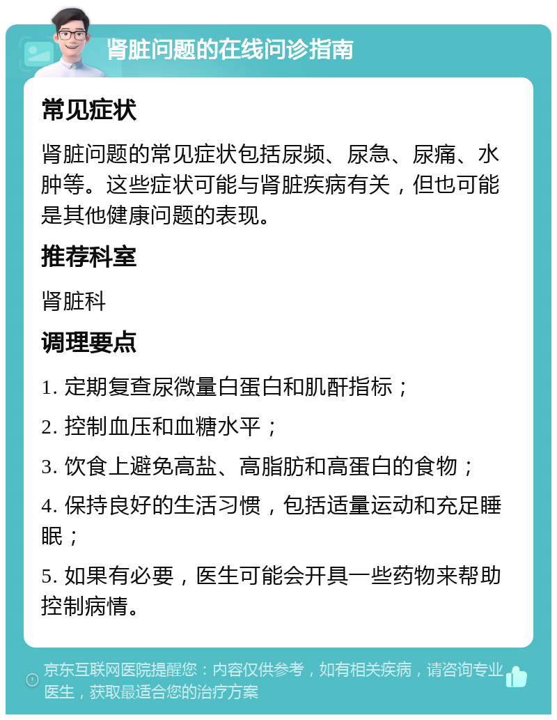 肾脏问题的在线问诊指南 常见症状 肾脏问题的常见症状包括尿频、尿急、尿痛、水肿等。这些症状可能与肾脏疾病有关，但也可能是其他健康问题的表现。 推荐科室 肾脏科 调理要点 1. 定期复查尿微量白蛋白和肌酐指标； 2. 控制血压和血糖水平； 3. 饮食上避免高盐、高脂肪和高蛋白的食物； 4. 保持良好的生活习惯，包括适量运动和充足睡眠； 5. 如果有必要，医生可能会开具一些药物来帮助控制病情。