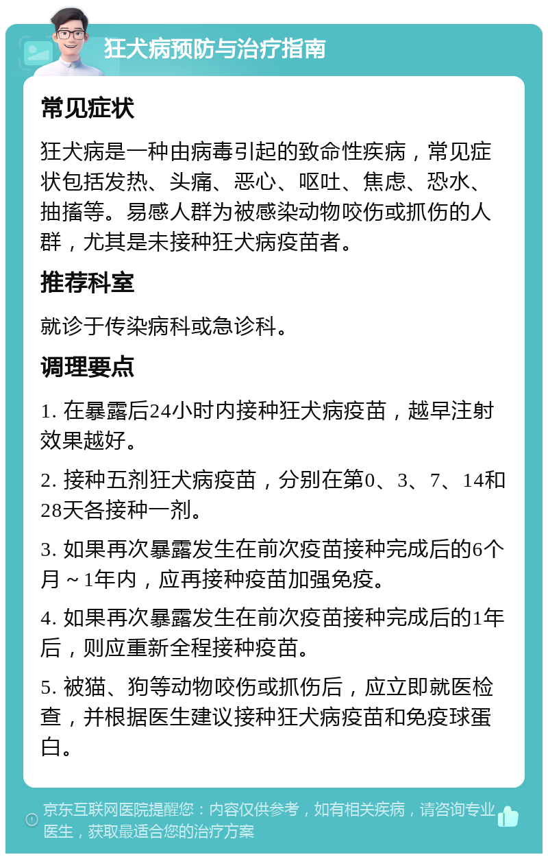 狂犬病预防与治疗指南 常见症状 狂犬病是一种由病毒引起的致命性疾病，常见症状包括发热、头痛、恶心、呕吐、焦虑、恐水、抽搐等。易感人群为被感染动物咬伤或抓伤的人群，尤其是未接种狂犬病疫苗者。 推荐科室 就诊于传染病科或急诊科。 调理要点 1. 在暴露后24小时内接种狂犬病疫苗，越早注射效果越好。 2. 接种五剂狂犬病疫苗，分别在第0、3、7、14和28天各接种一剂。 3. 如果再次暴露发生在前次疫苗接种完成后的6个月～1年内，应再接种疫苗加强免疫。 4. 如果再次暴露发生在前次疫苗接种完成后的1年后，则应重新全程接种疫苗。 5. 被猫、狗等动物咬伤或抓伤后，应立即就医检查，并根据医生建议接种狂犬病疫苗和免疫球蛋白。