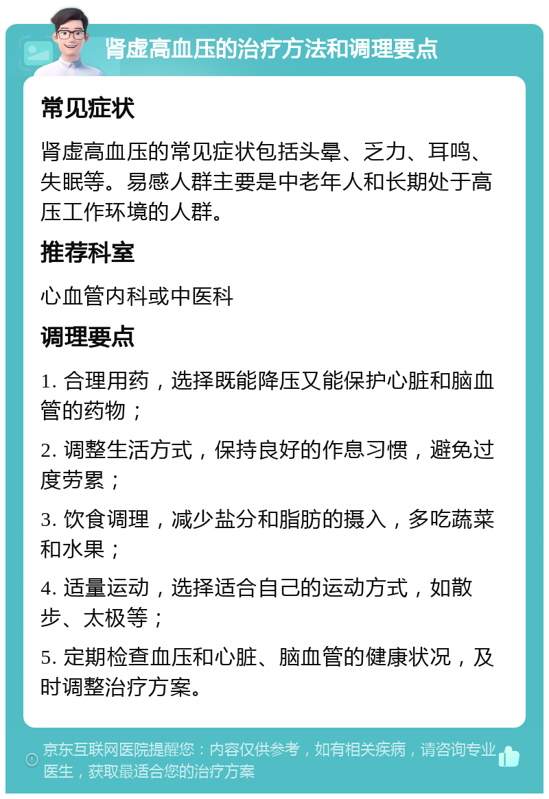 肾虚高血压的治疗方法和调理要点 常见症状 肾虚高血压的常见症状包括头晕、乏力、耳鸣、失眠等。易感人群主要是中老年人和长期处于高压工作环境的人群。 推荐科室 心血管内科或中医科 调理要点 1. 合理用药，选择既能降压又能保护心脏和脑血管的药物； 2. 调整生活方式，保持良好的作息习惯，避免过度劳累； 3. 饮食调理，减少盐分和脂肪的摄入，多吃蔬菜和水果； 4. 适量运动，选择适合自己的运动方式，如散步、太极等； 5. 定期检查血压和心脏、脑血管的健康状况，及时调整治疗方案。