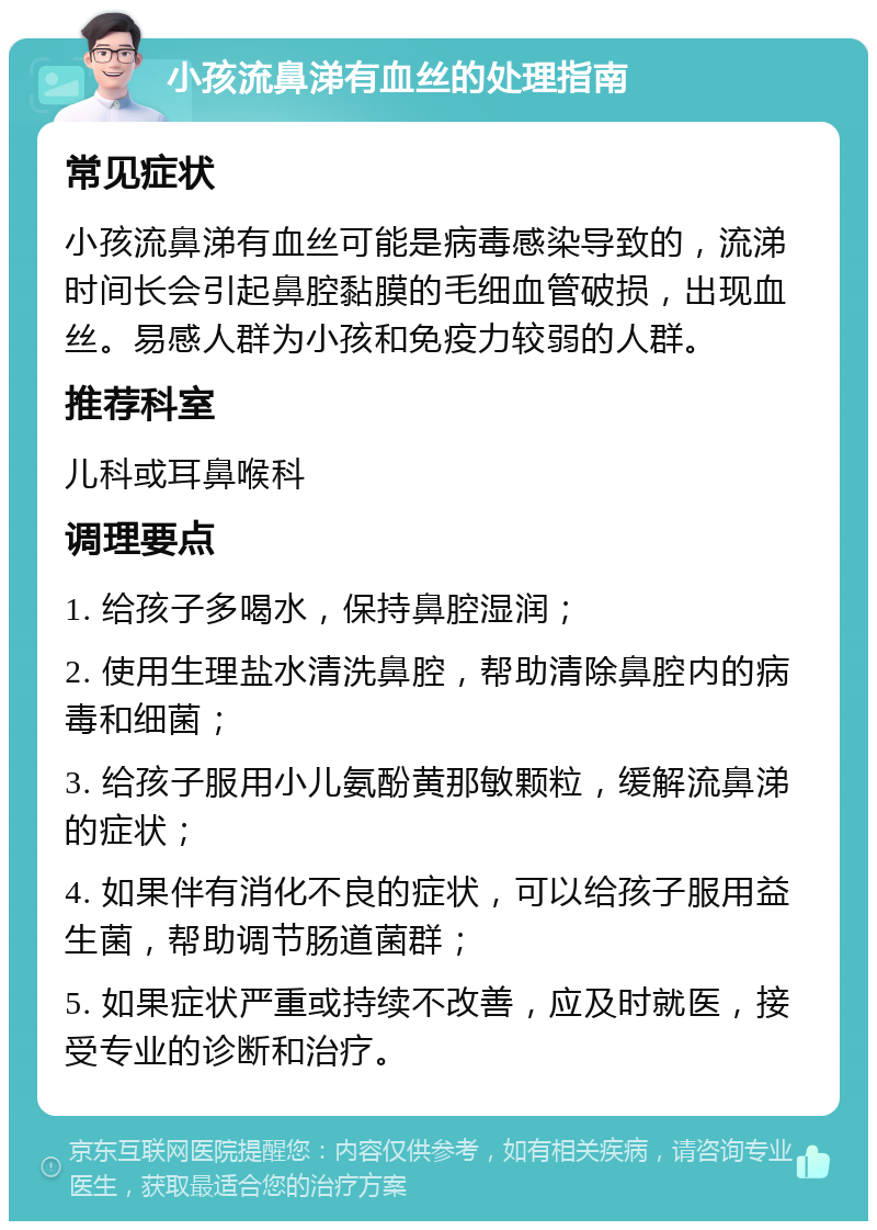 小孩流鼻涕有血丝的处理指南 常见症状 小孩流鼻涕有血丝可能是病毒感染导致的，流涕时间长会引起鼻腔黏膜的毛细血管破损，出现血丝。易感人群为小孩和免疫力较弱的人群。 推荐科室 儿科或耳鼻喉科 调理要点 1. 给孩子多喝水，保持鼻腔湿润； 2. 使用生理盐水清洗鼻腔，帮助清除鼻腔内的病毒和细菌； 3. 给孩子服用小儿氨酚黄那敏颗粒，缓解流鼻涕的症状； 4. 如果伴有消化不良的症状，可以给孩子服用益生菌，帮助调节肠道菌群； 5. 如果症状严重或持续不改善，应及时就医，接受专业的诊断和治疗。