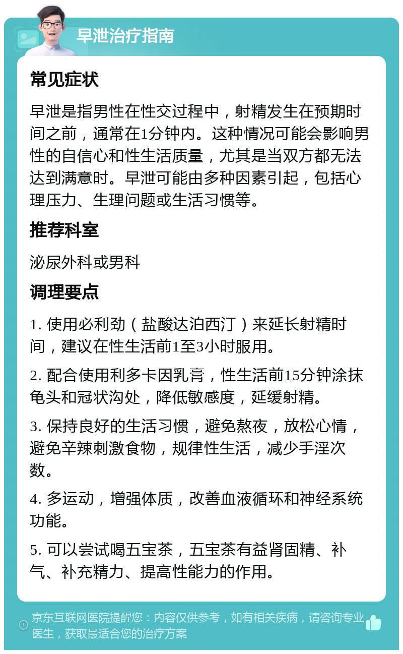 早泄治疗指南 常见症状 早泄是指男性在性交过程中，射精发生在预期时间之前，通常在1分钟内。这种情况可能会影响男性的自信心和性生活质量，尤其是当双方都无法达到满意时。早泄可能由多种因素引起，包括心理压力、生理问题或生活习惯等。 推荐科室 泌尿外科或男科 调理要点 1. 使用必利劲（盐酸达泊西汀）来延长射精时间，建议在性生活前1至3小时服用。 2. 配合使用利多卡因乳膏，性生活前15分钟涂抹龟头和冠状沟处，降低敏感度，延缓射精。 3. 保持良好的生活习惯，避免熬夜，放松心情，避免辛辣刺激食物，规律性生活，减少手淫次数。 4. 多运动，增强体质，改善血液循环和神经系统功能。 5. 可以尝试喝五宝茶，五宝茶有益肾固精、补气、补充精力、提高性能力的作用。